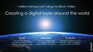 Mindset
If we can imagine it we
can create it. If it makes
sense nothing can stop us.
Spirit
Our goal is to help ALL
entrepreneurs around the
world to build a better world.
Culture
We need to believe it, live it
and help others to take that
culture further and further.
Creating a digital layer around the world
1 Million startups can’t all go to Silicon Valley
 