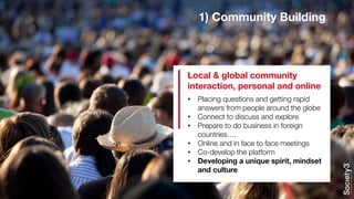1) Community Building
• Placing questions and getting rapid
answers from people around the globe
• Connect to discuss and explore
• Prepare to do business in foreign
countries….
• Online and in face to face meetings
• Co-develop the platform
• Developing a unique spirit, mindset
and culture
Local & global community
interaction, personal and online
 