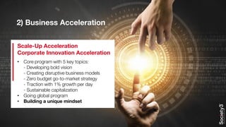 2) Business Acceleration
• Core program with 5 key topics:
- Developing bold vision
- Creating disruptive business models
- Zero budget go-to-market strategy
- Traction with 1% growth per day
- Sustainable capitalization
• Going global program
• Building a unique mindset
Scale-Up Acceleration
Corporate Innovation Acceleration
 
