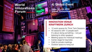 4) Global Event
• 10 work spaces for Think Tank Sessions
• 40 sessions with 12 people each
It’s about doing something – not just
listening to other speakers
• Meeting space for individual meetings
• Center stage for keynotes
• Café for private meetings
• Outdoor space to hang out
INNOVATION VENUE
KRAFTWERK ZURICH
June 12 – 14, 2018
Zurich, Switzerland
 