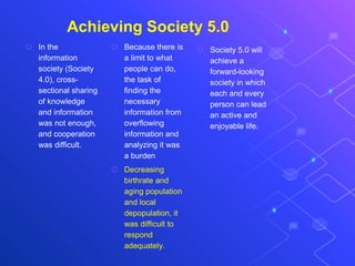 Achieving Society 5.0
⬡ In the
information
society (Society
4.0), cross-
sectional sharing
of knowledge
and information
was not enough,
and cooperation
was difficult.
⬡ Because there is
a limit to what
people can do,
the task of
finding the
necessary
information from
overflowing
information and
analyzing it was
a burden
⬡ Decreasing
birthrate and
aging population
and local
depopulation, it
was difficult to
respond
adequately.
⬡ Society 5.0 will
achieve a
forward-looking
society in which
each and every
person can lead
an active and
enjoyable life.
 