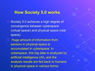 How Society 5.0 works
⬡ Society 5.0 achieves a high degree of
convergence between cyberspace
(virtual space) and physical space (real
space).
⬡ Huge amount of information from
sensors in physical space is
accumulated in cyberspace. In
cyberspace, this big data is analyzed by
artificial intelligence (AI), and the
analysis results are fed back to humans
in physical space in various forms.
 