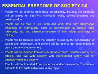 ESSENTIAL FREEDOMS OF SOCIETY 5.0
⬡ People will be liberated from focus on efficiency. Instead, the emphasis
will be placed on satisfying individual needs, solving problems and
creating value.
⬡ People will be able to live, learn and work, free from suppressive
influences on individuality, such as discrimination by gender, race,
nationality, etc. and alienation because of their values and ways of
thinking.
⬡ People will be liberated from the disparity caused by the concentration of
wealth and information, and anyone will be able to get opportunities to
play a part anytime, anywhere.
⬡ People will be liberated from anxiety about terrorism, disasters and cyber-
attacks, and live with security with strengthened safety nets for
unemployment and poverty.
⬡ People will be liberated from resources and environmental constraints,
and able to live sustainable lives in any region.
 