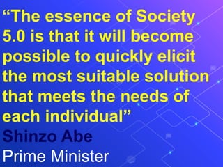 “The essence of Society
5.0 is that it will become
possible to quickly elicit
the most suitable solution
that meets the needs of
each individual”
Shinzo Abe
Prime Minister
 