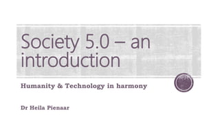 Society 5.0 – an
introduction
Humanity & Technology in harmony
Dr Heila Pienaar
 