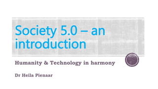 Society 5.0 – an
introduction
Humanity & Technology in harmony
Dr Heila Pienaar
 