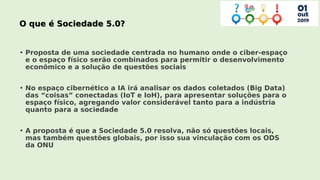 • Proposta de uma sociedade centrada no humano onde o ciber-espaço
e o espaço físico serão combinados para permitir o desenvolvimento
econômico e a solução de questões sociais
• No espaço cibernético a IA irá analisar os dados coletados (Big Data)
das “coisas” conectadas (IoT e IoH), para apresentar soluções para o
espaço físico, agregando valor considerável tanto para a indústria
quanto para a sociedade
• A proposta é que a Sociedade 5.0 resolva, não só questões locais,
mas também questões globais, por isso sua vinculação com os ODS
da ONU
 