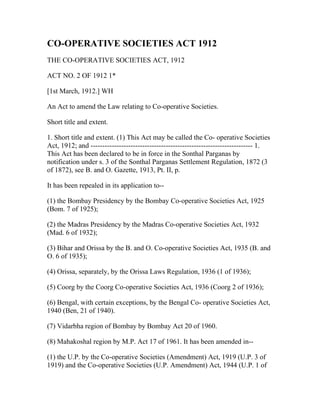 CO-OPERATIVE SOCIETIES ACT 1912
THE CO-OPERATIVE SOCIETIES ACT, 1912

ACT NO. 2 OF 1912 1*

[1st March, 1912.] WH

An Act to amend the Law relating to Co-operative Societies.

Short title and extent.

1. Short title and extent. (1) This Act may be called the Co- operative Societies
Act, 1912; and --------------------------------------------------------------------- 1.
This Act has been declared to be in force in the Sonthal Parganas by
notification under s. 3 of the Sonthal Parganas Settlement Regulation, 1872 (3
of 1872), see B. and O. Gazette, 1913, Pt. II, p.

It has been repealed in its application to--

(1) the Bombay Presidency by the Bombay Co-operative Societies Act, 1925
(Bom. 7 of 1925);

(2) the Madras Presidency by the Madras Co-operative Societies Act, 1932
(Mad. 6 of 1932);

(3) Bihar and Orissa by the B. and O. Co-operative Societies Act, 1935 (B. and
O. 6 of 1935);

(4) Orissa, separately, by the Orissa Laws Regulation, 1936 (1 of 1936);

(5) Coorg by the Coorg Co-operative Societies Act, 1936 (Coorg 2 of 1936);

(6) Bengal, with certain exceptions, by the Bengal Co- operative Societies Act,
1940 (Ben, 21 of 1940).

(7) Vidarbha region of Bombay by Bombay Act 20 of 1960.

(8) Mahakoshal region by M.P. Act 17 of 1961. It has been amended in--

(1) the U.P. by the Co-operative Societies (Amendment) Act, 1919 (U.P. 3 of
1919) and the Co-operative Societies (U.P. Amendment) Act, 1944 (U.P. 1 of
 