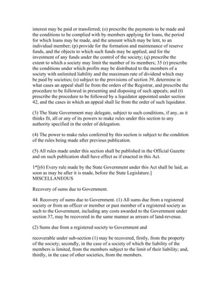 interest may be paid or transferred; (o) prescribe the payments to be made and
the conditions to be complied with by members applying for loans, the period
for which loans may be made, and the amount which may be lent, to an
individual member; (p) provide for the formation and maintenance of reserve
funds, and the objects to which such funds may be applied, and for the
investment of any funds under the control of the society; (q) prescribe the
extent to which a society may limit the number of its members; 35 (r) prescribe
the conditions under which profits may be distributed to the members of a
society with unlimited liability and the maximum rate of dividend which may
be paid by societies; (s) subject to the provisions of section 39, determine in
what cases an appeal shall lie from the orders of the Registrar, and prescribe the
procedure to be followed in presenting and disposing of such appeals; and (t)
prescribe the procedure to be followed by a liquidator appointed under section
42, and the cases in which an appeal shall lie from the order of such liquidator.

(3) The State Government may delegate, subject to such conditions, if any, as it
thinks fit, all or any of its powers to make rules under this section to any
authority specified in the order of delegation.

(4) The power to make rules conferred by this section is subject to the condition
of the rules being made after previous publication.

(5) All rules made under this section shall be published in the Official Gazette
and on such publication shall have effect as if enacted in this Act.

1*[(6) Every rule made by the State Government under this Act shall be laid, as
soon as may be after it is made, before the State Legislature.]
MISCELLANEOUS

Recovery of sums due to Government.

44. Recovery of sums due to Government. (1) All sums due from a registered
society or from an officer or member or past member of a registered society as
such to the Government, including any costs awarded to the Government under
section 37, may be recovered in the same manner as arrears of land-revenue.

(2) Sums due from a registered society to Government and

recoverable under sub-section (1) may be recovered, firstly, from the property
of the society; secondly, in the case of a society of which the liability of the
members is limited, from the members subject to the limit of their liability; and,
thirdly, in the case of other societies, from the members.
 
