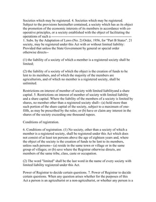 Societies which may be registered. 4. Societies which may be registered.
Subject to the provisions hereinafter contained, a society which has as its object
the promotion of the economic interests of its members in accordance with co-
operative principles, or a society established with the object of facilitating the
operations of such a ----------------------------------------------------------------------
1. Subs. by the Adaptation of Laws (No. 2) Order, 1956, for "Part B States". 21
society, may be registered under this Act with or without limited liability:
Provided that unless the State Government by general or special order
otherwise directs--

(1) the liability of a society of which a member is a registered society shall be
limited;

(2) the liability of a society of which the object is the creation of funds to be
lent to its members, and of which the majority of the members are
agriculturists, and of which no member is a registered society, shall be
unlimited.

Restrictions on interest of member of society with limited liabilityand a share
capital. 5. Restrictions on interest of member of society with limited liability
and a share capital. Where the liability of the members of a society is limited by
shares, no member other than a registered society shall-- (a) hold more than
such portion of the share capital of the society, subject to a maximum of one-
fifth, as may be prescribed by the rules; or (b) have or claim any interest in the
shares of the society exceeding one thousand rupees.

Conditions of registration.

6. Conditions of registration. (1) No society, other than a society of which a
member is a registered society, shall be registered under this Act which does
not consist of at least ten persons above the age of eighteen years and, where
the object of the society is the creation of funds to be lent to its members,
unless such persons-- (a) reside in the same town or village or in the same
group of villages; or (b) save where the Registrar otherwise directs, are
members of the same tribe, class, caste or occupation.

(2) The word "limited" shall be the last word in the name of every society with
limited liability registered under this Act.

Power of Registrar to decide certain questions. 7. Power of Registrar to decide
certain questions. When any question arises whether for the purposes of this
Act a person is an agriculturist or a non-agriculturist, or whether any person is a
 