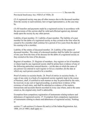 ---------------------------------------------------------------------- 1. See now the
Provincial Insolvency Act, 1920 (5 of 1920). 26

(2) A registered society may pay all other moneys due to the deceased member
from the society to such nominee, heir or legal representative, as the case may
be.

(3) All transfers and payments made by a registered society in accordance with
the provisions of this section shall be valid and effectual against any demand
made upon the society by any other person.

Liability of past member. 23. Liability of past member. The liability of a past
member for the debts of a registered society as they existed at the time when he
ceased to be a member shall continue for a period of two years from the date of
his ceasing to be a member.

Liability of the estates of deceased member. 24. Liability of the estates of
deceased member. The estate of a deceased member shall be liable for a period
of one year from the time of his decease for the debts of a registered society as
they existed at the time of his decease.

Register of members. 25. Register of members. Any register or list of members
or shares kept by any registered society shall be prima-facie evidence of any of
the following particulars entered therein:-- (a) the date at which the name of
any person was entered in such register or list as a member; (b) the date at
which any such person ceased to be a member.

Proof of entries in societies books. 26. Proof of entries in societies books. A
copy of any entry in a book of a registered society regularly kept in the course
of business, shall, if certified in such manner as may be prescribed by the rules,
be received, in any suit or legal proceeding, as prima-facie evidence of the
existence of such entry, and shall be admitted as evidence of the matters,
transactions and accounts therein recorded in every case where, and to the same
extent as, the original entry itself is admissible.

Exemption from compulsory registration of instruments relating toshares and
debentures of registered society. 27. Exemption from compulsory registration
of instruments relating to shares and debentures of registered society. Nothing
in

section 17, sub-section (1) clauses (b) and (c) of the Indian Registration Act,
1908, (16 of 1908.) shall apply to--
 