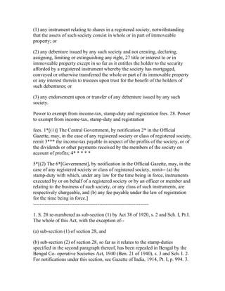 (1) any instrument relating to shares in a registered society, notwithstanding
that the assets of such society consist in whole or in part of immoveable
property; or

(2) any debenture issued by any such society and not creating, declaring,
assigning, limiting or extinguishing any right, 27 title or interest to or in
immoveable property except in so far as it entitles the holder to the security
afforded by a registered instrument whereby the society has mortgaged,
conveyed or otherwise transferred the whole or part of its immovable property
or any interest therein to trustees upon trust for the benefit of the holders of
such debentures; or

(3) any endorsement upon or transfer of any debenture issued by any such
society.

Power to exempt from income-tax, stamp-duty and registration fees. 28. Power
to exempt from income-tax, stamp-duty and registration

fees. 1*[(1)] The Central Government, by notification 2* in the Official
Gazette, may, in the case of any registered society or class of registered society,
remit 3*** the income-tax payable in respect of the profits of the society, or of
the dividends or other payments received by the members of the society on
account of profits; 4* * * * *

5*[(2) The 6*[Government], by notification in the Official Gazette, may, in the
case of any registered society or class of registered society, remit-- (a) the
stamp-duty with which, under any law for the time being in force, instruments
executed by or on behalf of a registered society or by an officer or member and
relating to the business of such society, or any class of such instruments, are
respectively chargeable, and (b) any fee payable under the law of registration
for the time being in force.]
----------------------------------------------------------------------

1. S. 28 re-numbered as sub-section (1) by Act 38 of 1920, s. 2 and Sch. I, Pt.I.
The whole of this Act, with the exception of--

(a) sub-section (1) of section 28, and

(b) sub-section (2) of section 28, so far as it relates to the stamp-duties
specified in the second paragraph thereof, has been repealed in Bengal by the
Bengal Co- operative Societies Act, 1940 (Ben. 21 of 1940), s. 3 and Sch. I. 2.
For notifications under this section, see Gazette of India, 1914, Pt. I, p. 994. 3.
 