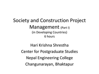 Society and Construction Project
Management (Part I)
(in Developing Countries)
6 hours
Hari Krishna Shrestha
Center for Postgraduate Studies
Nepal Engineering College
Changunarayan, Bhaktapur
 