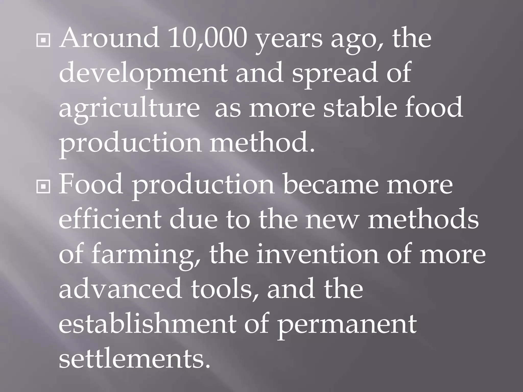  Around 10,000 years ago, the
development and spread of
agriculture as more stable food
production method.
 Food production became more
efficient due to the new methods
of farming, the invention of more
advanced tools, and the
establishment of permanent
settlements.
 