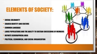 ELEMENTS OF SOCIETY:
• SOCIAL SOLIDARITY
• SHARED IDENTITY AND CULTURE
• COMMON LANGUAGE
• LARGE POPULATIONS AND THE ABILITY TO SUSTAIN SUCCEEDING OF MEMBERS
• DEFINITE GEOGRAPHICAL AREA
• POLITICAL, ECONOMICAL, AND SOCIAL ORGANIZATION
 