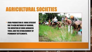 AGRICULTURAL SOCIETIES
• FOOD PRODUCTION IS MORE EFFICIENT
DUE TO NEW METHODS OF FARMING,
THE INVENTION OF MORE ADVANCED
TOOLS, AND THE ESTABLISHMENT OF
PERMANENT SETTLEMENTS.
 