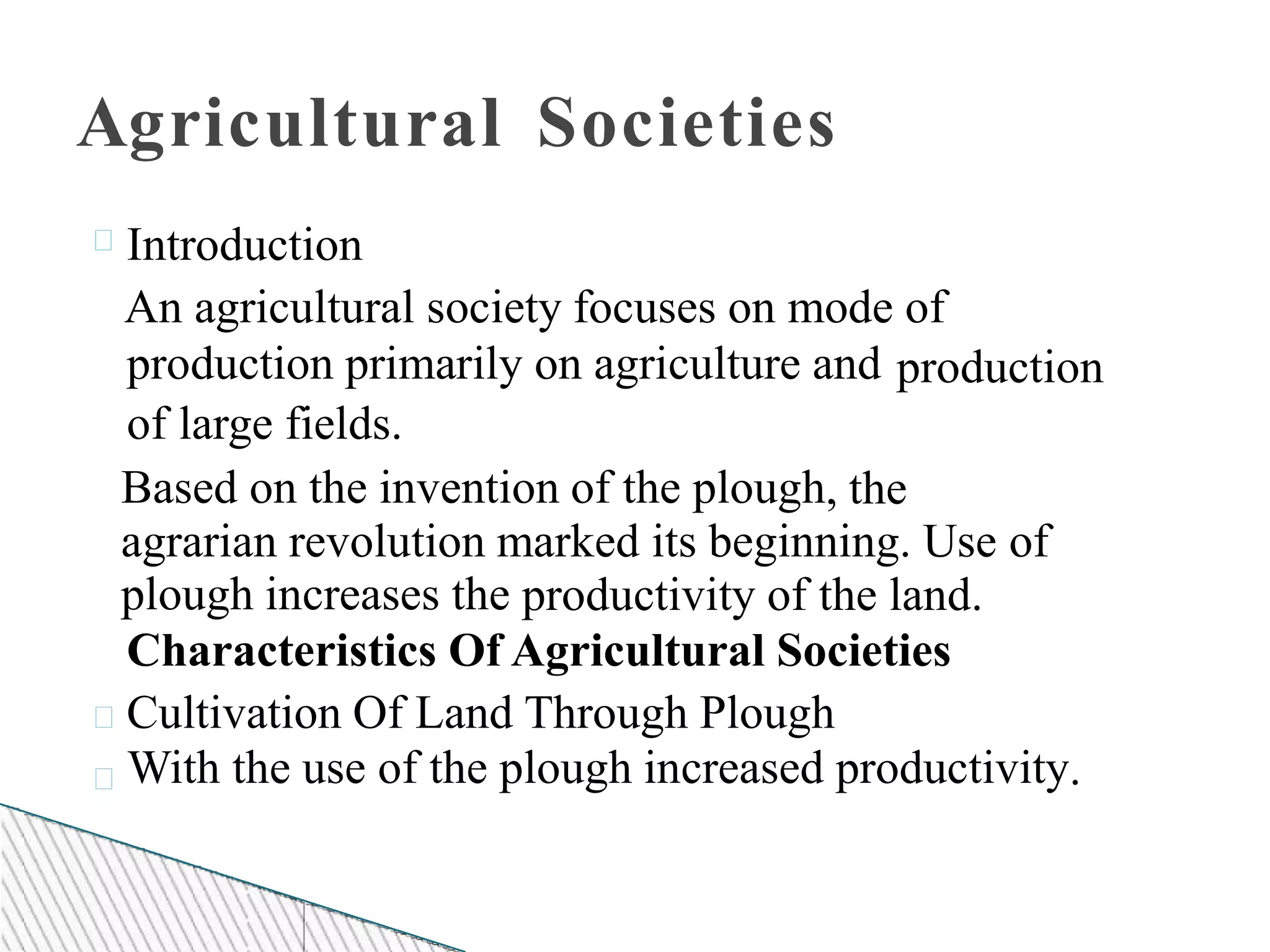 Agricultural Societies
Introduction
An agricultural society focuses on mode
production primarily on agriculture and
of large fields.
of
production
Based on the invention of the plough, the
agrarian revolution marked its beginning. Use of
plough increases the productivity of the land.
Characteristics Of Agricultural Societies
Cultivation Of Land Through Plough
With the use of the plough increased productivity.
 