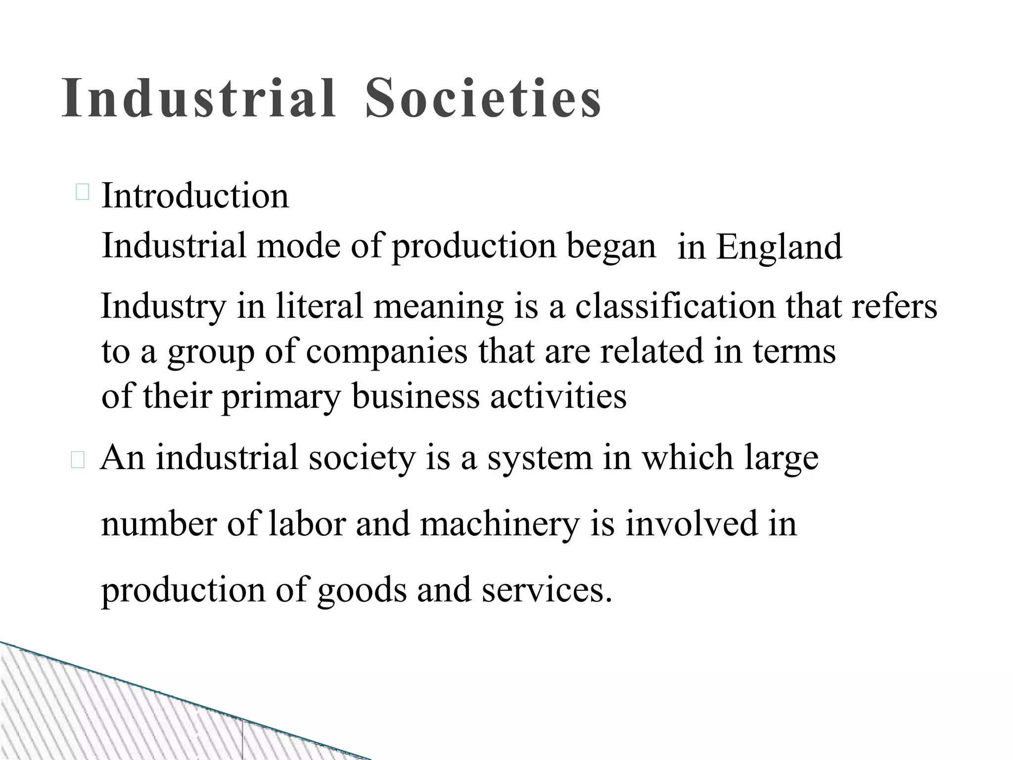 Industrial Societies
Introduction
Industrial mode of production began in England
Industry in literal meaning is a classification that refers
to a group of companies that are related in terms
of their primary business activities
An industrial society is a system in which large
number of labor and machinery is involved in
production of goods and services.
 