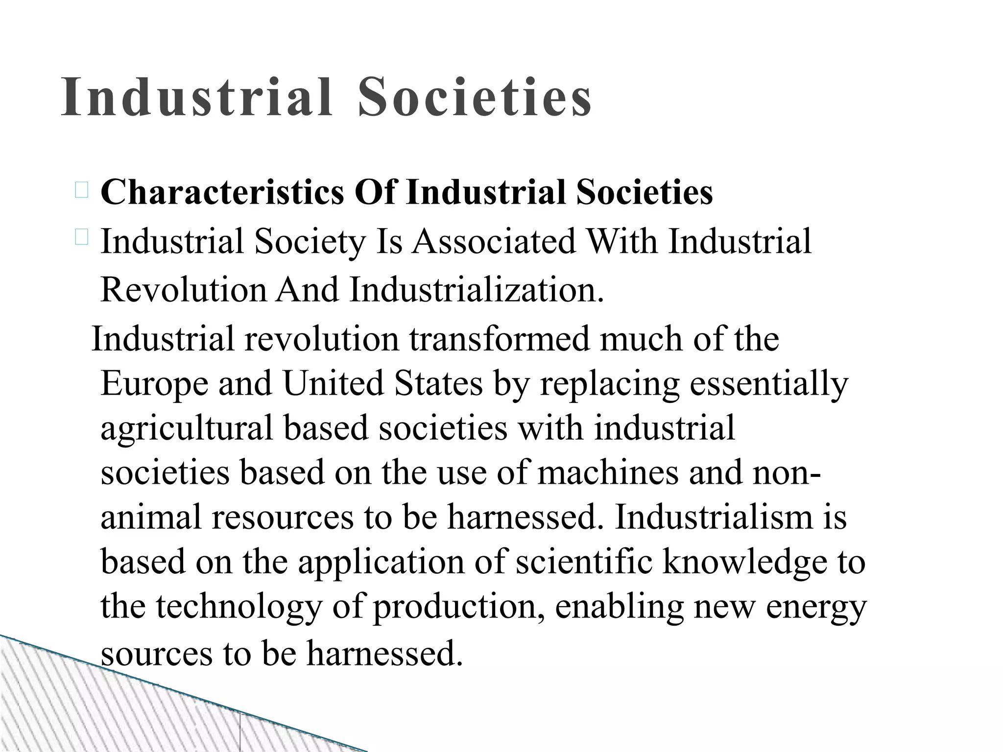 Industrial Societies
Characteristics Of Industrial Societies
Industrial Society Is Associated With Industrial
Revolution And Industrialization.
Industrial revolution transformed much of the
Europe and United States by replacing essentially
agricultural based societies with industrial
societies based on the use of machines and non-
animal resources to be harnessed. Industrialism is
based on the application of scientific knowledge to
the technology of production, enabling new energy
sources to be harnessed.
 