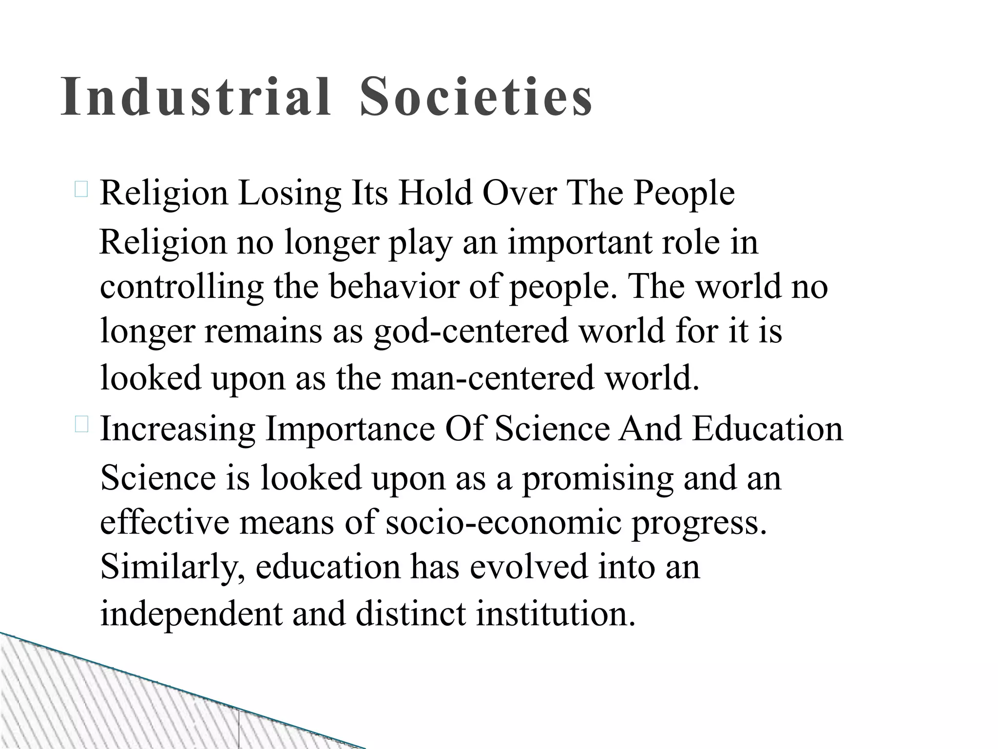 Industrial Societies
Religion Losing Its Hold Over The People
Religion no longer play an important role in
controlling the behavior of people. The world no
longer remains as god-centered world for it is
looked upon as the man-centered world.
Increasing Importance Of Science And Education
Science is looked upon as a promising and an
effective means of socio-economic progress.
Similarly, education has evolved into an
independent and distinct institution.
 