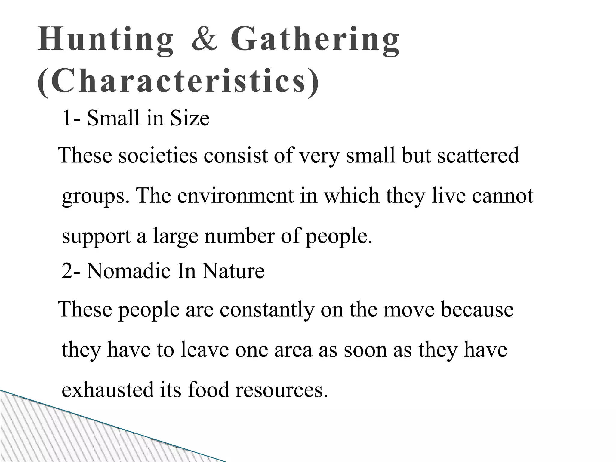 Hunting & Gathering
(Characteristics)
1- Small in Size
These societies consist of very small but scattered
groups. The environment in which they live cannot
support a large number of people.
2- Nomadic In Nature
These people are constantly on the move because
they have to leave one area as soon as they have
exhausted its food resources.
 