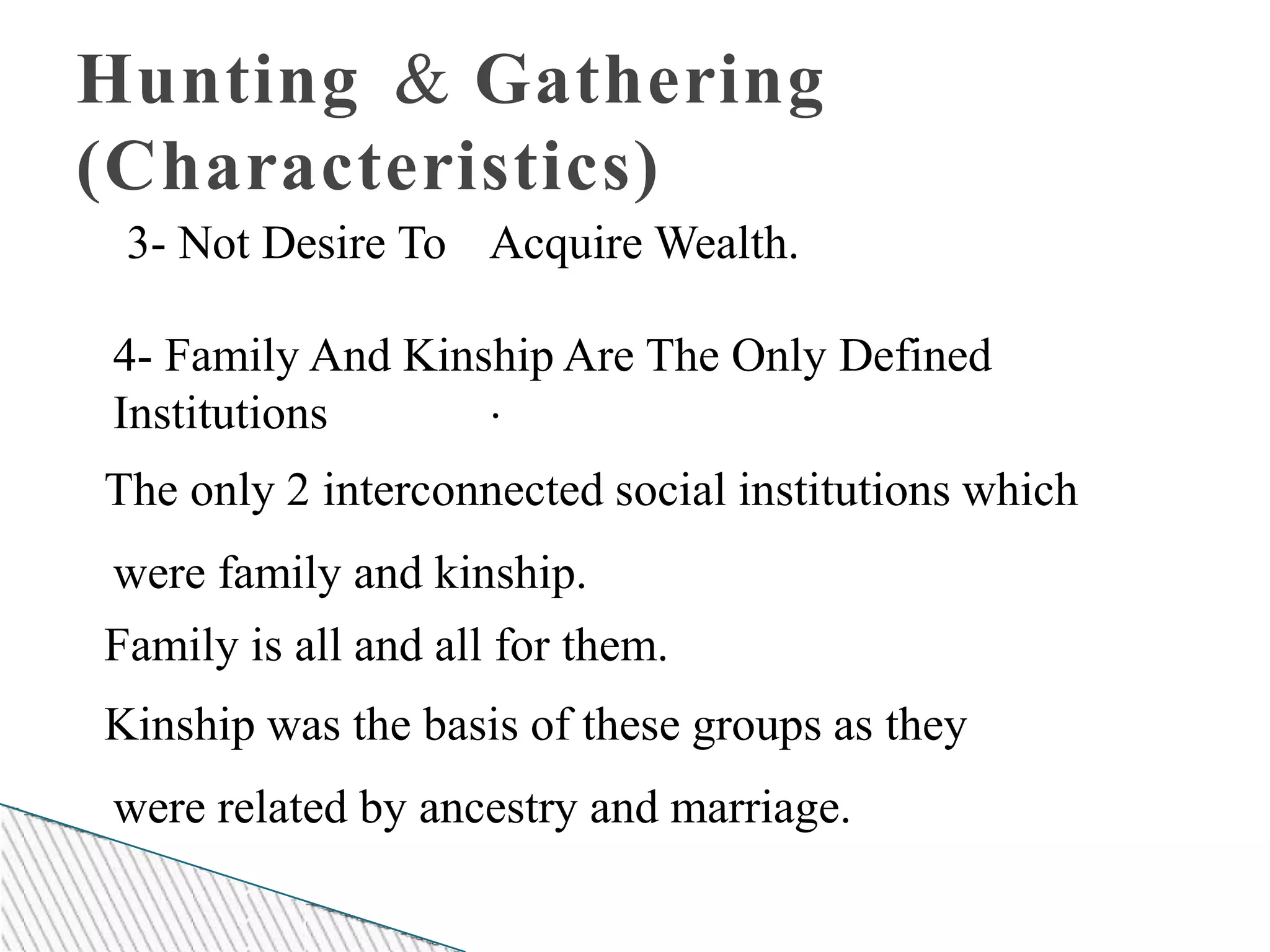 Hunting & Gathering
(Characteristics)
3- Not Desire To Acquire Wealth.
.
4- Family And Kinship Are The Only Defined
Institutions
The only 2 interconnected social institutions which
were family and kinship.
Family is all and all for them.
Kinship was the basis of these groups as they
were related by ancestry and marriage.
 