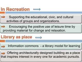 Supporting the educational, civic, and cultural
activities of groups and organizations.
Encouraging the positive use of leisure time by
providing material for change and relaxation.
Information commons - a library model for learning
Offering architecturally designed building as a place
that inspires interest in every one for academic pursuits.
 