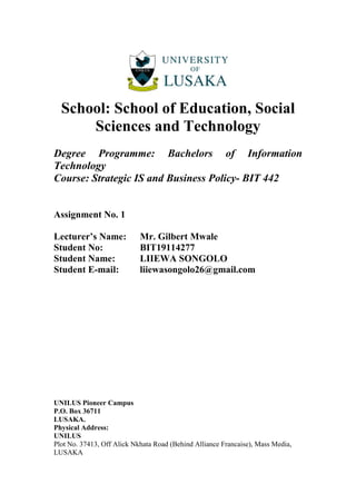 School: School of Education, Social
Sciences and Technology
Degree Programme: Bachelors of Information
Technology
Course: Strategic IS and Business Policy- BIT 442
Assignment No. 1
Lecturer’s Name: Mr. Gilbert Mwale
Student No: BIT19114277
Student Name: LIIEWA SONGOLO
Student E-mail: liiewasongolo26@gmail.com
UNILUS Pioneer Campus
P.O. Box 36711
LUSAKA.
Physical Address:
UNILUS
Plot No. 37413, Off Alick Nkhata Road (Behind Alliance Francaise), Mass Media,
LUSAKA
 