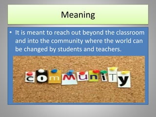 Meaning
• It is meant to reach out beyond the classroom
and into the community where the world can
be changed by students and teachers.
 
