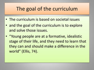 The goal of the curriculum
• The curriculum is based on societal issues
• and the goal of the curriculum is to explore
and solve those issues.
• “Young people are at a formative, idealistic
stage of their life, and they need to learn that
they can and should make a difference in the
world” (Ellis, 74).
 