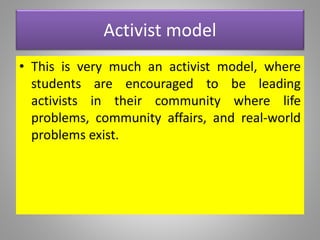 Activist model
• This is very much an activist model, where
students are encouraged to be leading
activists in their community where life
problems, community affairs, and real-world
problems exist.
 