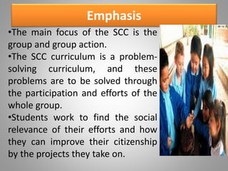 Emphasis
•The main focus of the SCC is the
group and group action.
•The SCC curriculum is a problem-
solving curriculum, and these
problems are to be solved through
the participation and efforts of the
whole group.
•Students work to find the social
relevance of their efforts and how
they can improve their citizenship
by the projects they take on.
 