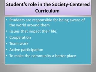 Student’s role in the Society-Centered
Curriculum
• Students are responsible for being aware of
the world around them
• issues that impact their life.
• Cooperation
• Team work
• Active participation
• To make the community a better place
 