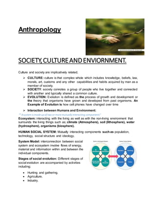 Anthropology
SOCIETY,CULTUREANDENVIORNMENT.
Culture and society are implicatively related;
 CULTURE: culture is that complex whole which includes knowledge, beliefs, law,
morals, art, customs and any other capabilities and habits acquired by man as a
member of society.
 SOCIETY: society connotes a group of people who live together and connected
with another and typically shared a common culture.
 EVOLUTION: Evolution is defined as the process of growth and development or
the theory that organisms have grown and developed from past organisms. An
Example of Evolution is how cell phones have changed over time
 Interaction between Humans and Environment:
‘’ Asystem ismadeup of two or moremutually interacting components’’
Ecosystem: interacting with the living as well as with the non-living environment that
surrounds the living things such as; climate (Atmosphere), soil (lithosphere), water
(hydrosphere), organisms (biosphere).
HUMAN SOCIAL SYSTEM: Mutually interacting components such as population,
technology, social structure and ideology.
System Model: interconnection between social
system and ecosystem involve flows of energy,
material and information within and between the
individual components.
Stages of social evolution: Different stages of
social evolution are accompanied by activities
including;
 Hunting and gathering.
 Agriculture.
 Industry.
 