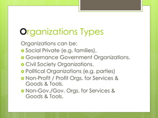 Organizations Types
Organizations can be:
 Social Private (e.g. families).
 Governance Government Organizations.
 Civil Society Organizations.
 Political Organizations (e.g. parties)
 Non-Profit / Profit Orgs. for Services &
Goods & Tools.
 Non-Gov./Gov. Orgs. for Services &
Goods & Tools.
 