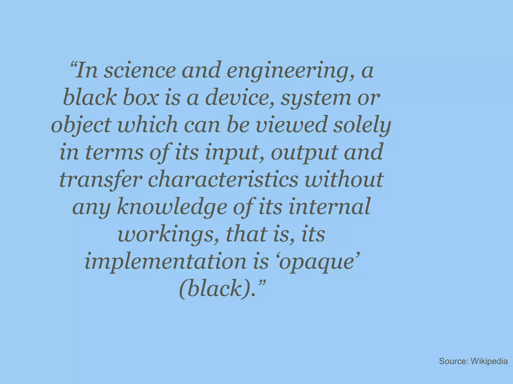 “In science and engineering, a black box is a device, system or object which can be viewed solely in terms of its input, output and transfer characteristics without any knowledge of its internal workings, that is, its implementation is ‘opaque’ (black).”Source: Wikipedia