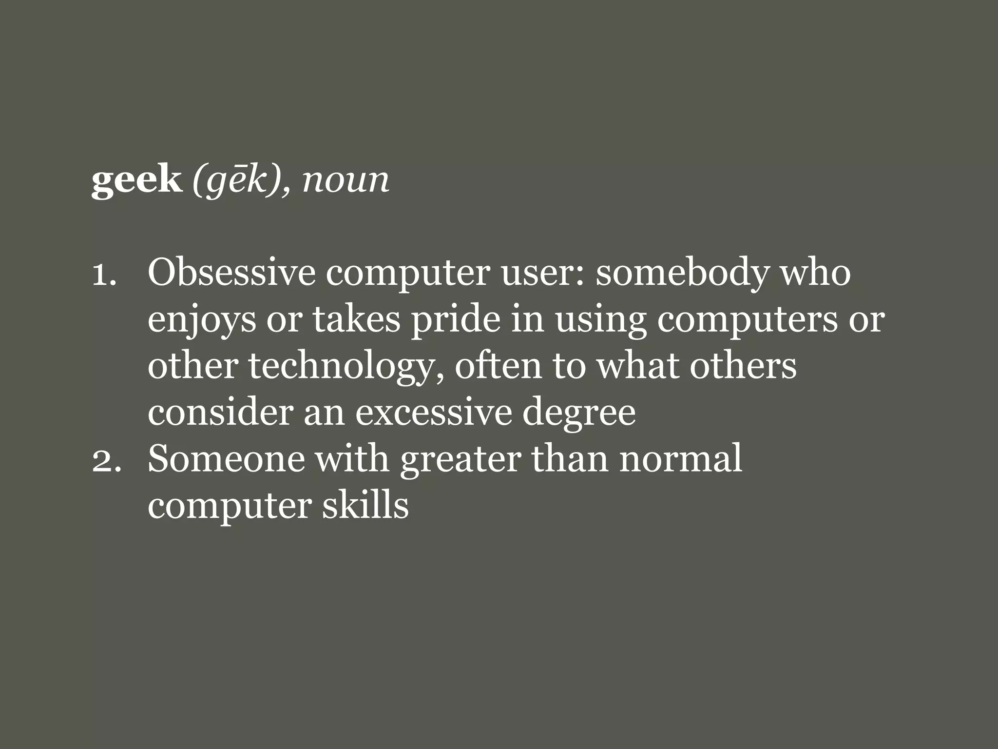 geek(gēk), nounObsessive computer user: somebody who enjoys or takes pride in using computers or other technology, often to what others consider an excessive degreeSomeone with greater than normal computer skills