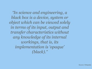 “In science and engineering, a black box is a device, system or object which can be viewed solely in terms of its input, output and transfer characteristics without any knowledge of its internal workings, that is, its implementation is ‘opaque’ (black).”Source: Wikipedia