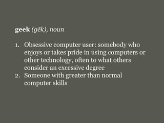 geek(gēk), nounObsessive computer user: somebody who enjoys or takes pride in using computers or other technology, often to what others consider an excessive degreeSomeone with greater than normal computer skills