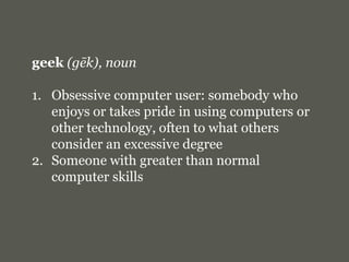 geek(gēk), noun<br />Obsessive computer user: somebody who enjoys or takes pride in using computers or other technology, o...
