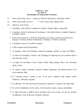 President Secretary Treasurer
FORMAT – NO.1
(see Rule 3)
Memorandum for Registration of Societies
(1) Name of the Society will be : Society for Software Advancement and Welfare Samitti.
(2) Office of the Society will be at : E- 2/281, Arera Colony, Bhopal (M.P.)
(3) Objectives of the Society :
1. Consultancy of the Software companies & maintains Strategic alliance among them.
2. Economical, Social & Environmental development of the Small Software Companies Registered
in Madhya Pradesh.
3. Provide Best innovations in Software Development and software production & provide best
Exposure of software products & Information Technology of Software companies.
4. Coordination between IT and BPO companies.
5. (CSR) Corporate Social Responsibility.
6. To popularize science and Technology among the community specially in women and Children.
7. To impart the knowledge of Science and Technology for improving the socio-economic status of
rural and urban women.
8. To impart the knowledge of food, nutrition, health, family planning, literacy and environment
among women.
9. To organize seminar, workshops, symposia, training, programmers and publish literature in the
above mentioned fields.
10. To encourage persons working in any of the above mentioned fields through awards,
facilitations, fellowship and grants.
11. To collaborate with other NGOs and Governmental organizations working in the related fields.
12. To work for rehabilitation for the victims of environmental hazards, diseases and disability.
13. To utilize folk-media to fulfill the above mentioned causes and all other acts that are necessary
for fulfillment of any of the above mentioned objectives.
 