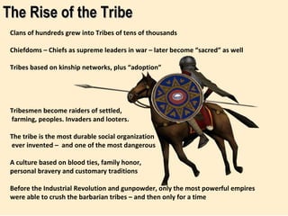 The Rise of the Tribe Clans of hundreds grew into Tribes of tens of thousands  Chiefdoms – Chiefs as supreme leaders in war – later become “sacred” as well Tribes based on kinship networks, plus “adoption” Tribesmen become raiders of settled,  farming, peoples. Invaders and looters. The tribe is the most durable social organization ever invented –  and one of the most dangerous A culture based on blood ties, family honor,  personal bravery and customary traditions Before the Industrial Revolution and gunpowder, only the most powerful empires were able to crush the barbarian tribes – and then only for a time 