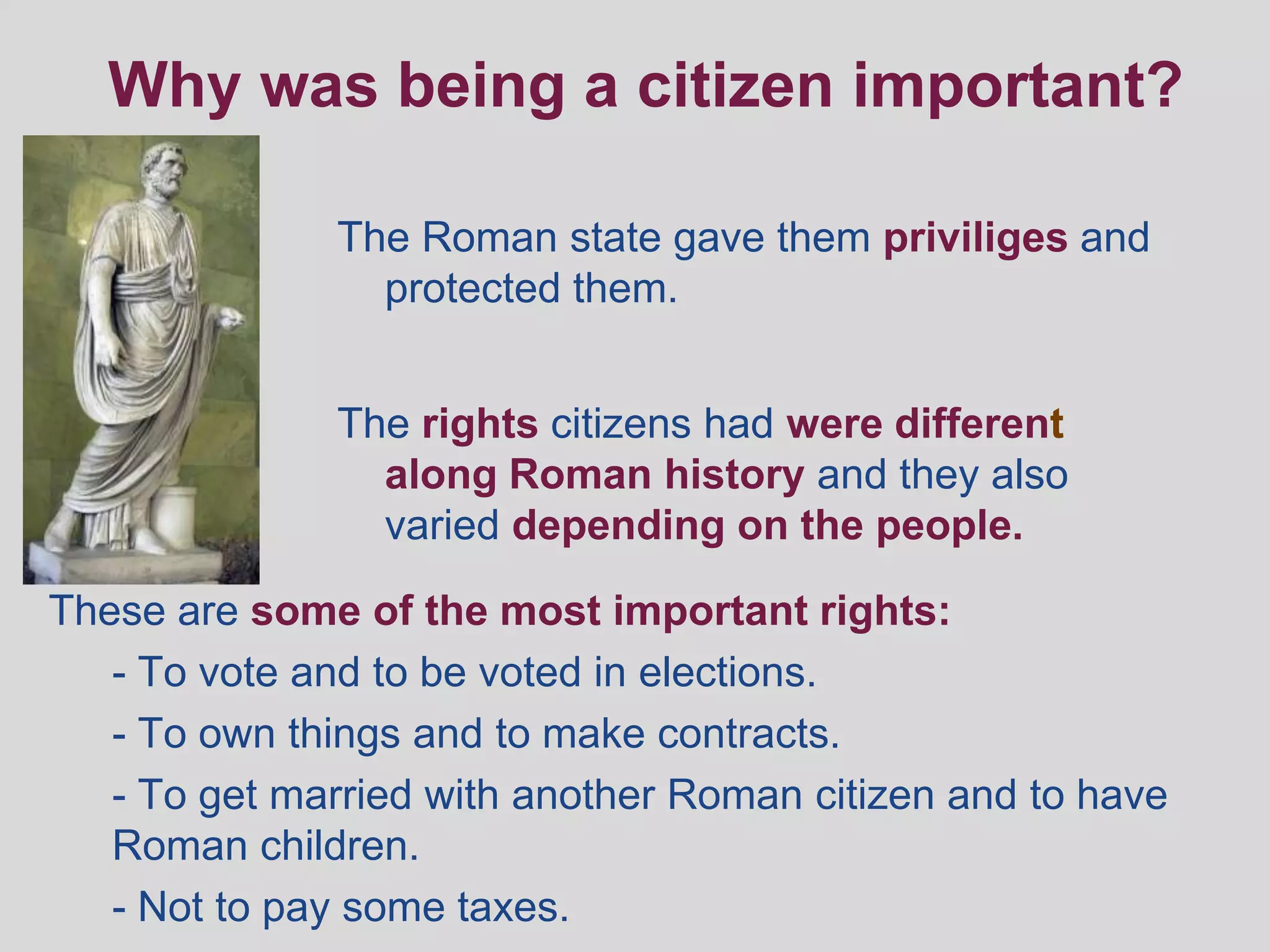 Why was being a citizen important?

              The Roman state gave them priviliges and
                protected them.


              The rights citizens had were different
                along Roman history and they also
                varied depending on the people.

These are some of the most important rights:
   - To vote and to be voted in elections.
   - To own things and to make contracts.
   - To get married with another Roman citizen and to have
   Roman children.
   - Not to pay some taxes.
 