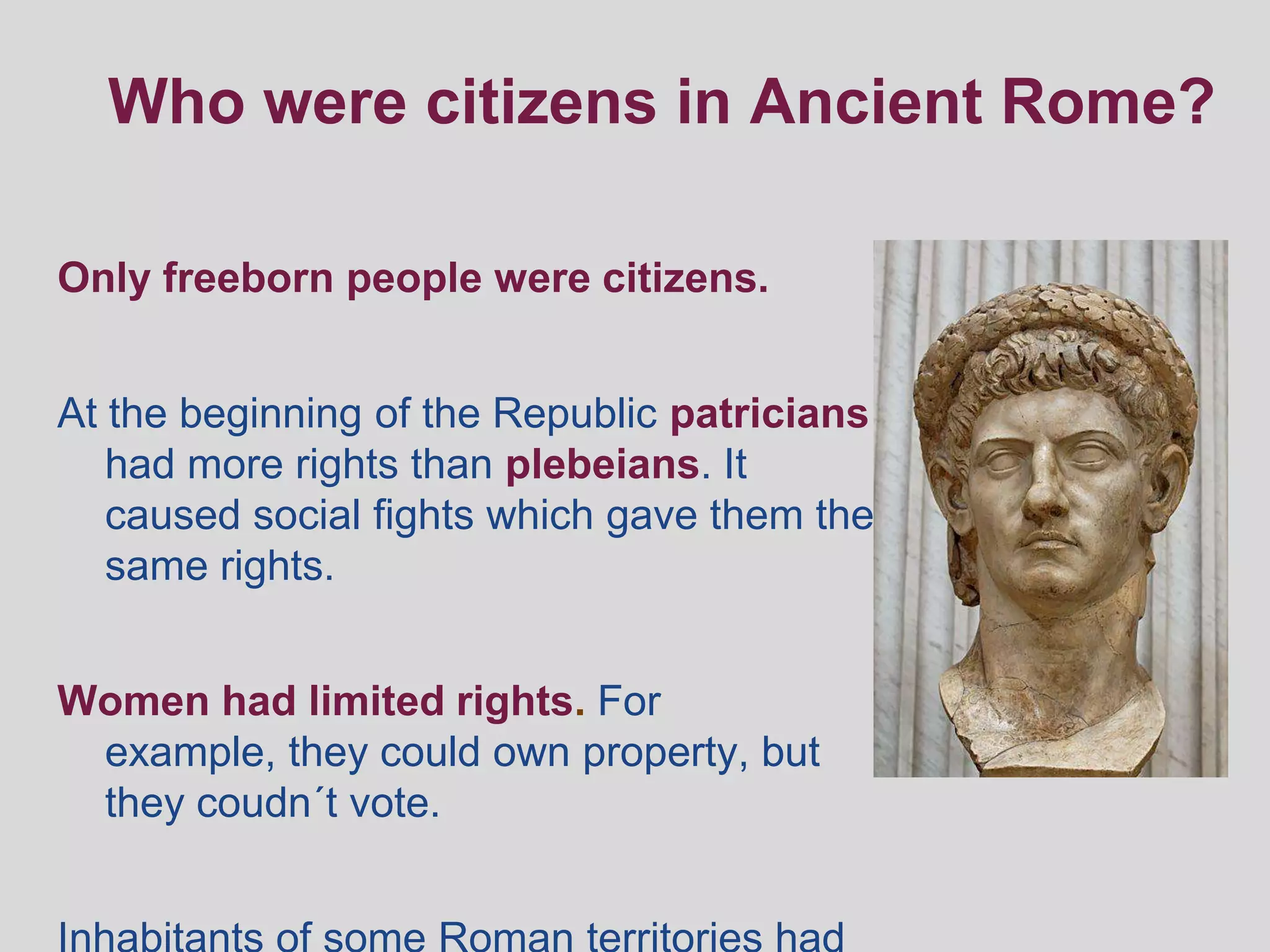 Who were citizens in Ancient Rome?

Only freeborn people were citizens.


At the beginning of the Republic patricians
   had more rights than plebeians. It
   caused social fights which gave them the
   same rights.


Women had limited rights. For
 example, they could own property, but
 they coudn´t vote.
 