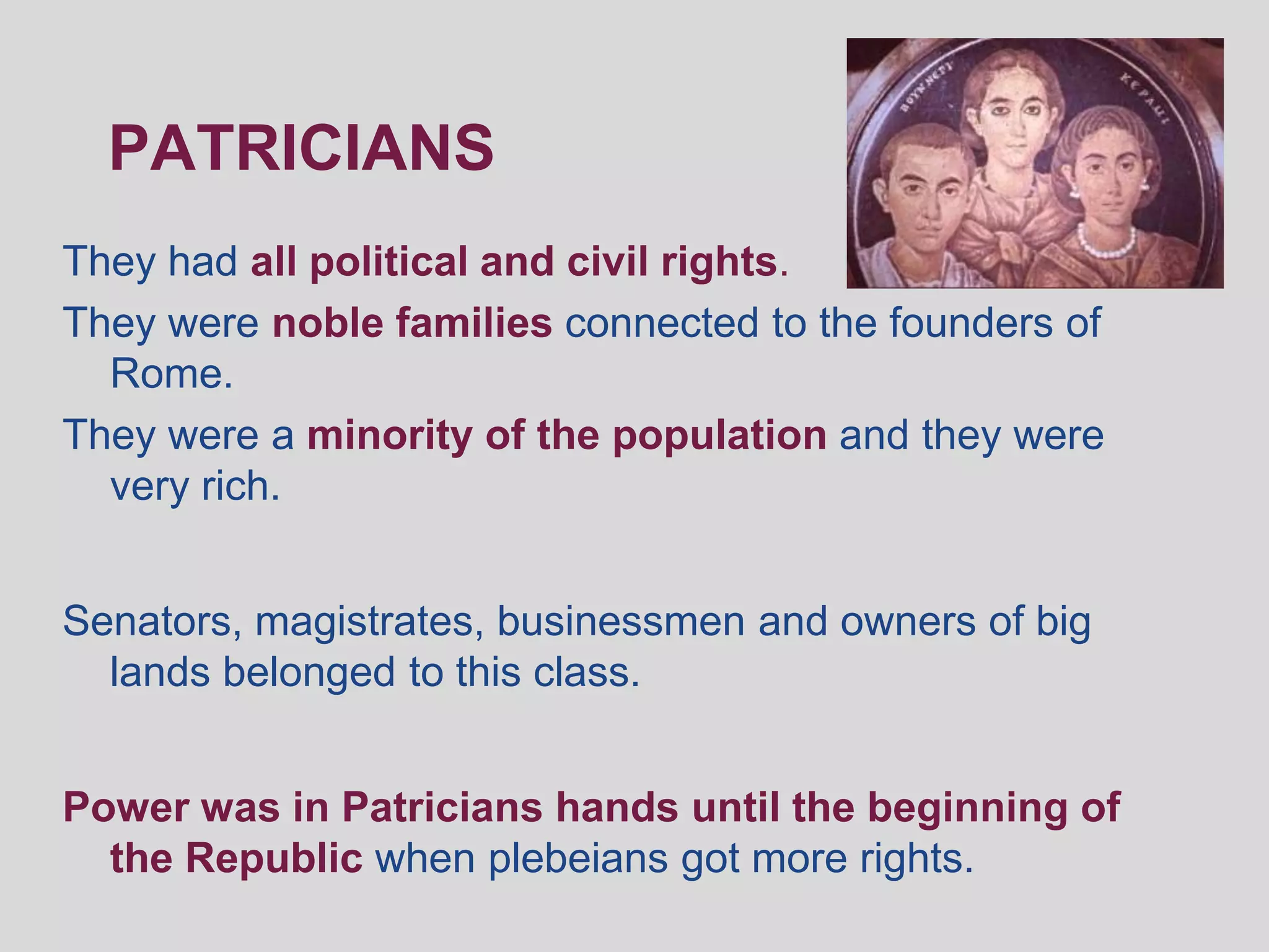 PATRICIANS
They had all political and civil rights.
They were noble families connected to the founders of
  Rome.
They were a minority of the population and they were
  very rich.


Senators, magistrates, businessmen and owners of big
  lands belonged to this class.


Power was in Patricians hands until the beginning of
  the Republic when plebeians got more rights.
 
