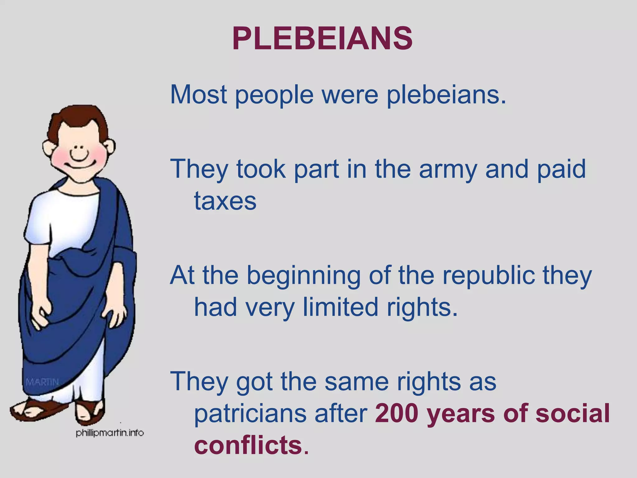 PLEBEIANS
Most people were plebeians.

They took part in the army and paid
  taxes

At the beginning of the republic they
  had very limited rights.

They got the same rights as
  patricians after 200 years of social
  conflicts.
 