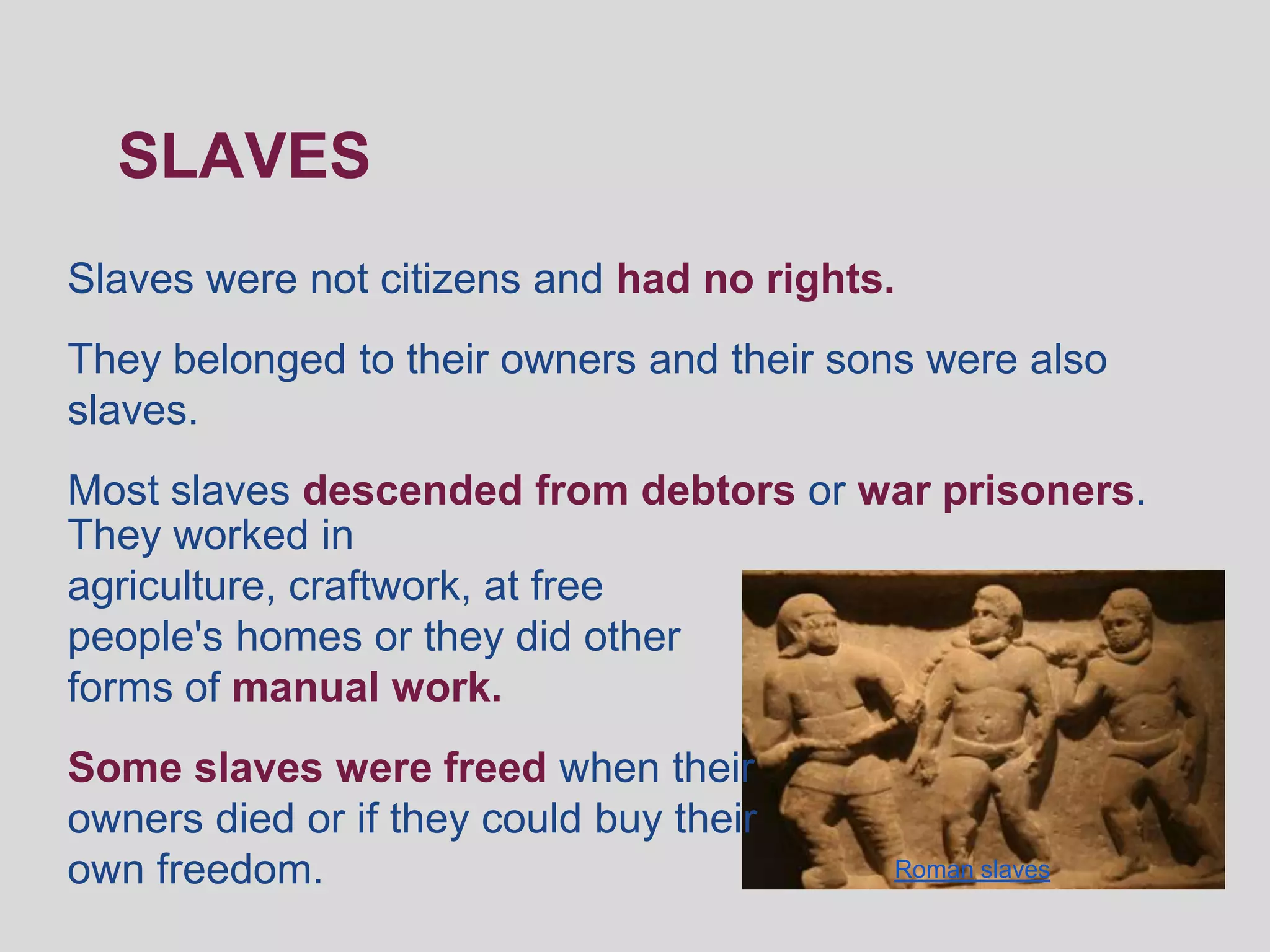 SLAVES
Slaves were not citizens and had no rights.
They belonged to their owners and their sons were also
slaves.
Most slaves descended from debtors or war prisoners.
They worked in
agriculture, craftwork, at free
people's homes or they did other
forms of manual work.
Some slaves were freed when their
owners died or if they could buy their
own freedom.                              Roman slaves
 