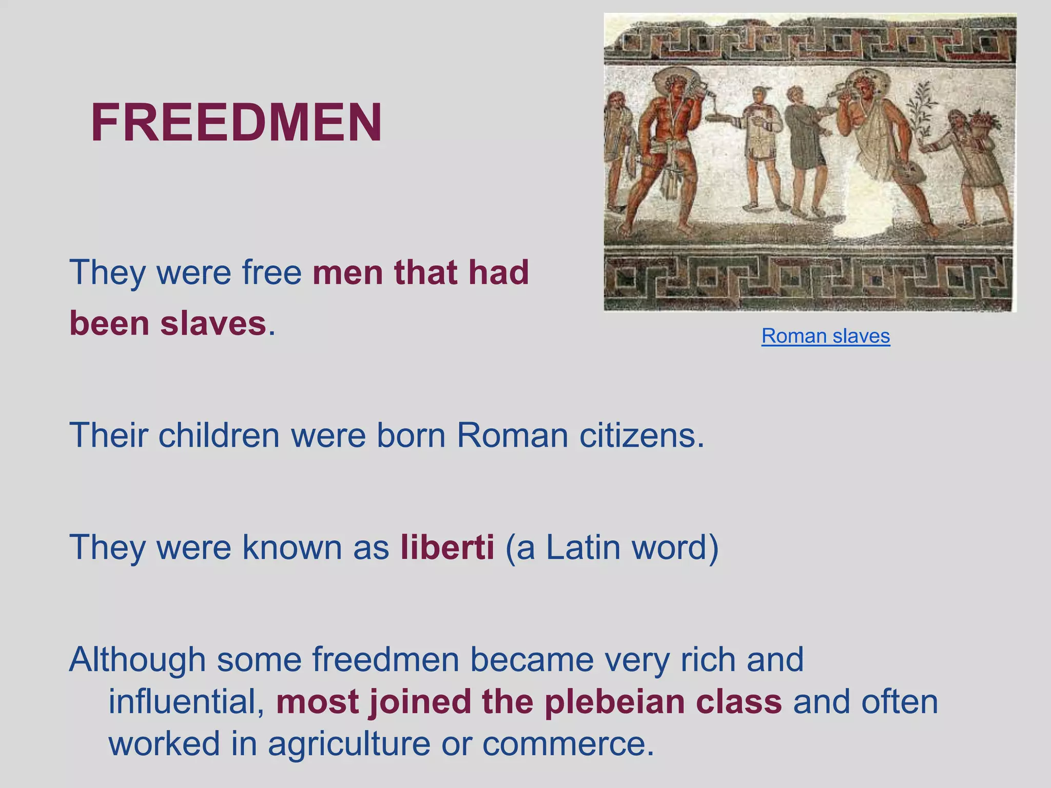 FREEDMEN

They were free men that had
been slaves.                                Roman slaves




Their children were born Roman citizens.


They were known as liberti (a Latin word)


Although some freedmen became very rich and
   influential, most joined the plebeian class and often
   worked in agriculture or commerce.
 