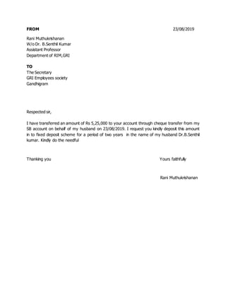 FROM 23/08/2019
Rani Muthukrishanan
W/o Dr. B.Senthil Kumar
Assistant Professor
Department of RIM,GRI
TO
The Secretary
GRI Employees society
Gandhigram
Respected sir,
I have transferred an amount of Rs 5,25,000 to your account through cheque transfer from my
SB account on behalf of my husband on 23/08/2019. I request you kindly deposit this amount
in to fixed deposit scheme for a period of two years in the name of my husband Dr.B.Senthil
kumar. Kindly do the needful
Thanking you Yours faithfully
Rani Muthukrishanan
 