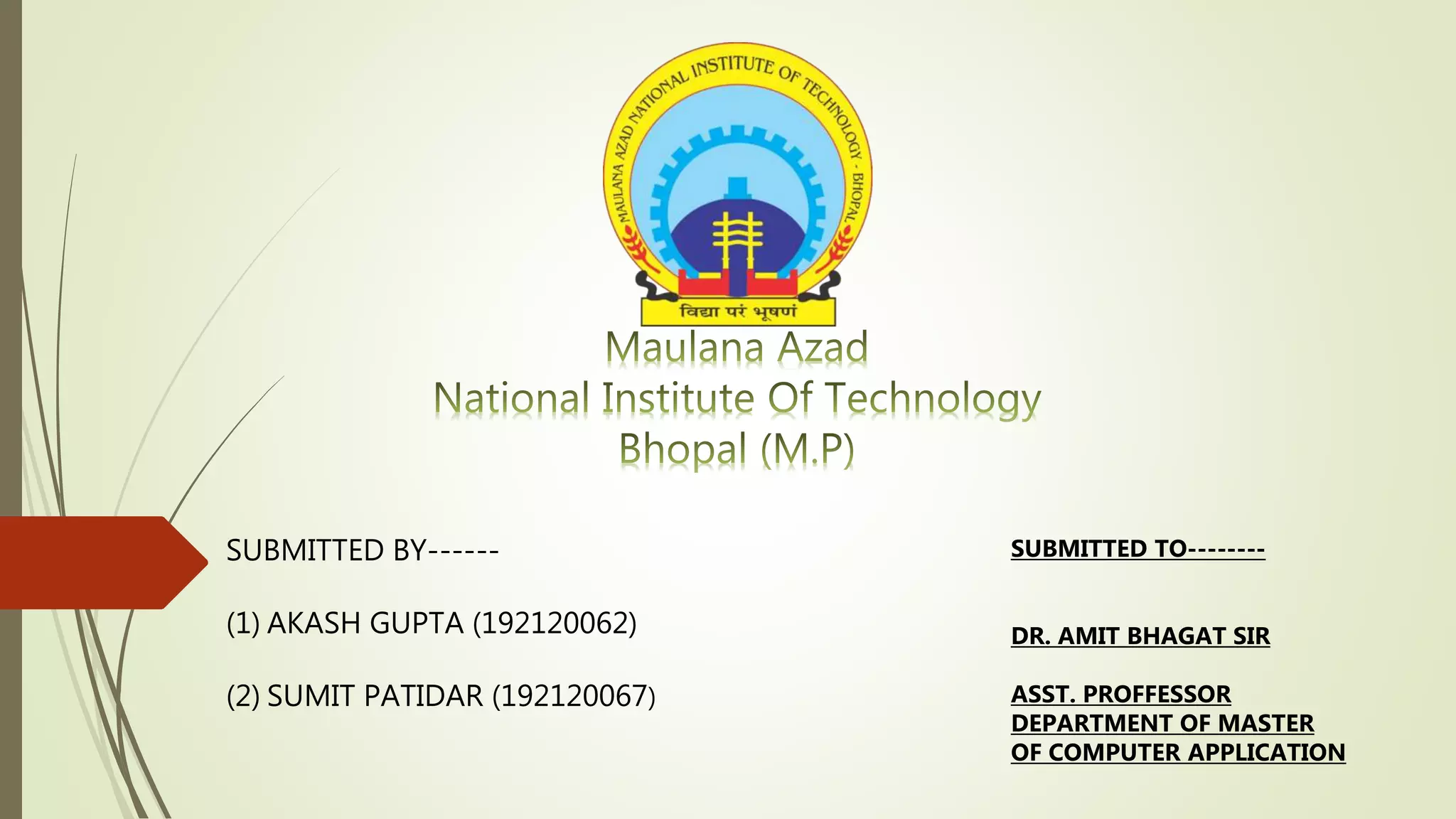 SUBMITTED BY------
(1) AKASH GUPTA (192120062)
(2) SUMIT PATIDAR (192120067)
SUBMITTED TO--------
DR. AMIT BHAGAT SIR
ASST. PROFFESSOR
DEPARTMENT OF MASTER
OF COMPUTER APPLICATION